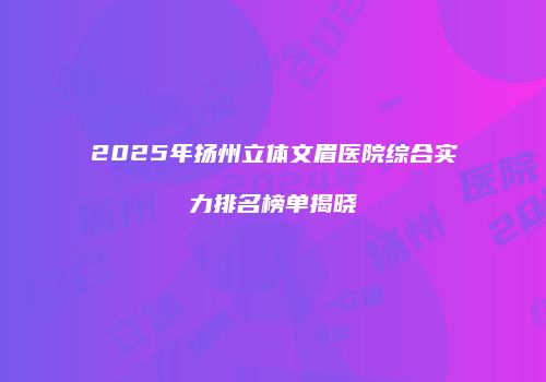 2025年扬州立体文眉医院综合实力排名榜单揭晓