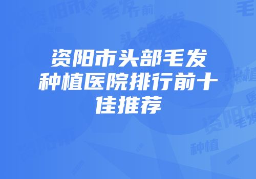 资阳市头部毛发种植医院排行前十佳推荐