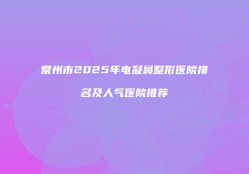 常州市2025年电凝鼻整形医院排名及人气医院推荐