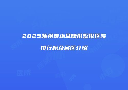 2025随州市小耳畸形整形医院排行榜及名医介绍