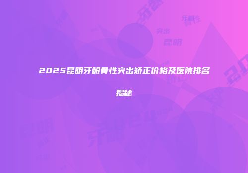 2025昆明牙龈骨性突出矫正价格及医院排名揭秘
