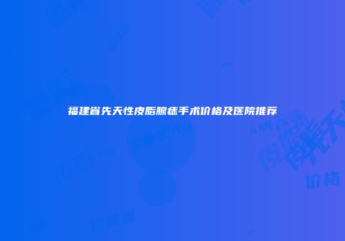福建省先天性皮脂腺痣手术价格及医院推荐