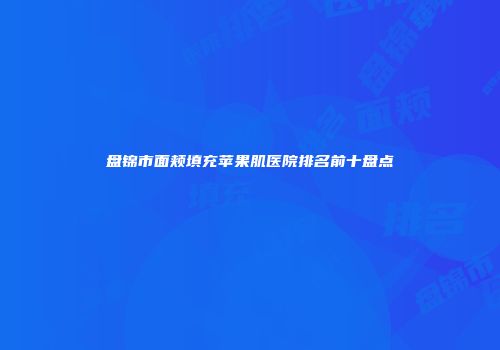 盘锦市面颊填充苹果肌医院排名前十盘点