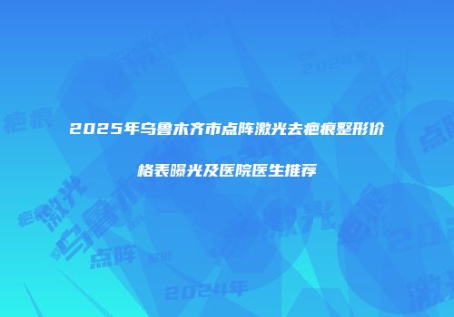 2025年乌鲁木齐市点阵激光去疤痕整形价格表曝光及医院医生推荐