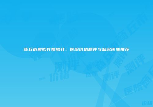 商丘市圆脸打瘦脸针：医院价格测评与知名医生推荐