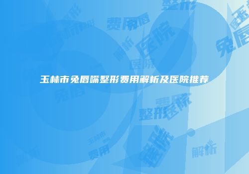 玉林市兔唇嘴整形费用解析及医院推荐