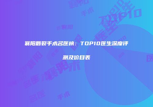 襄阳唇裂手术名医榜：TOP10医生深度评测及价目表