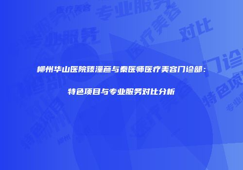 柳州华山医院臻潼彦与秦医师医疗美容门诊部：特色项目与专业服务对比分析