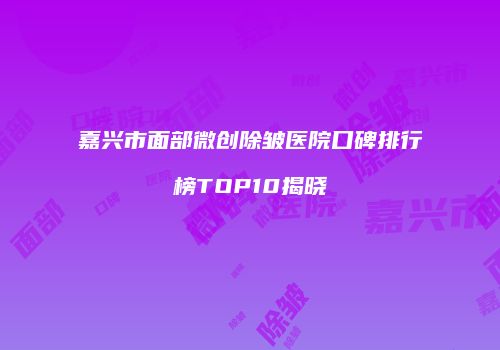 嘉兴市面部微创除皱医院口碑排行榜TOP10揭晓