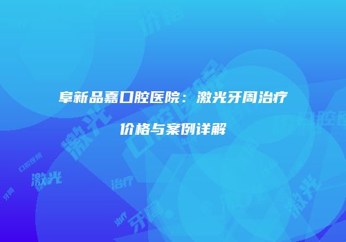阜新品嘉口腔医院：激光牙周治疗价格与案例详解