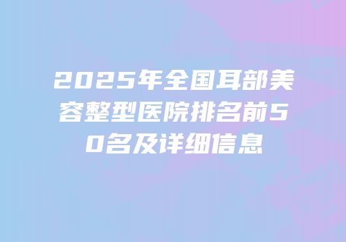 2025年全国耳部美容整型医院排名前50名及详细信息