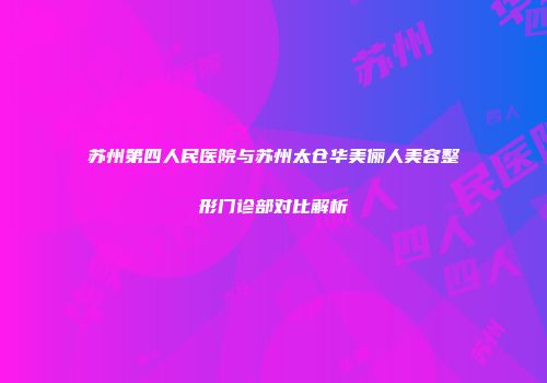 苏州第四人民医院与苏州太仓华美俪人美容整形门诊部对比解析
