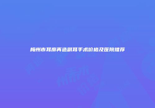 梅州市耳廓再造副耳手术价格及医院推荐