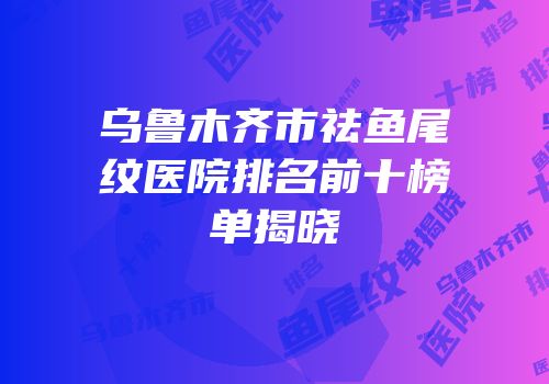 乌鲁木齐市祛鱼尾纹医院排名前十榜单揭晓