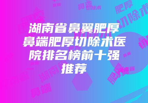 湖南省鼻翼肥厚鼻端肥厚切除术医院排名榜前十强推荐