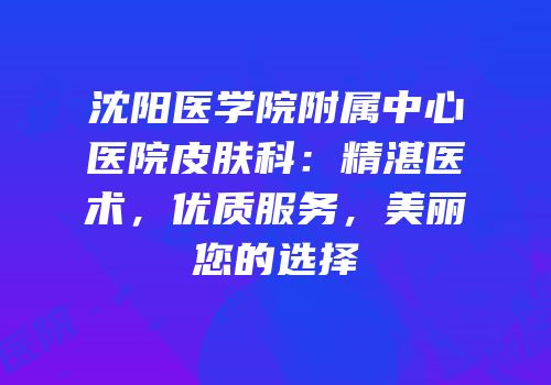 沈阳医学院附属中心医院皮肤科：精湛医术，优质服务，美丽您的选择