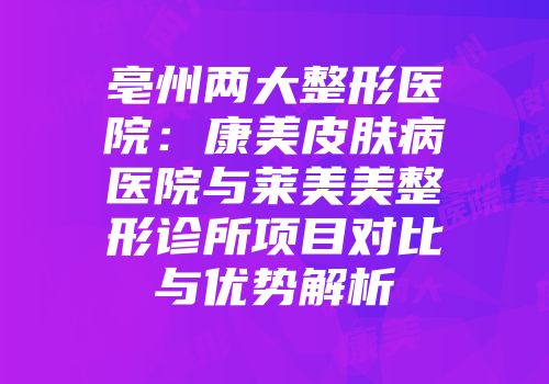 亳州两大整形医院：康美皮肤病医院与莱美美整形诊所项目对比与优势解析