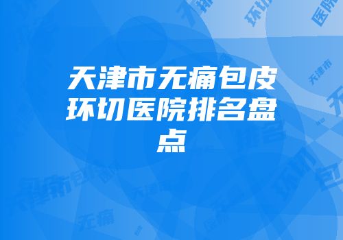 天津市无痛包皮环切医院排名盘点