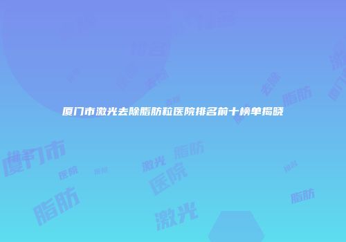 厦门市激光去除脂肪粒医院排名前十榜单揭晓