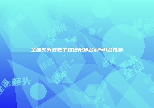 全国额头去疤手术医院排名前50名推荐