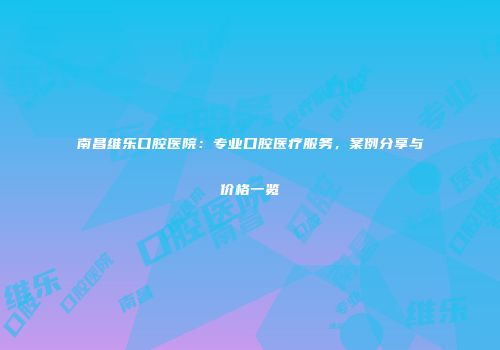 南昌维乐口腔医院：专业口腔医疗服务，案例分享与价格一览