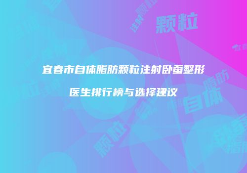 宜春市自体脂肪颗粒注射卧蚕整形医生排行榜与选择建议