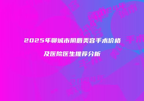 2025年聊城市阴唇美容手术价格及医院医生推荐分析