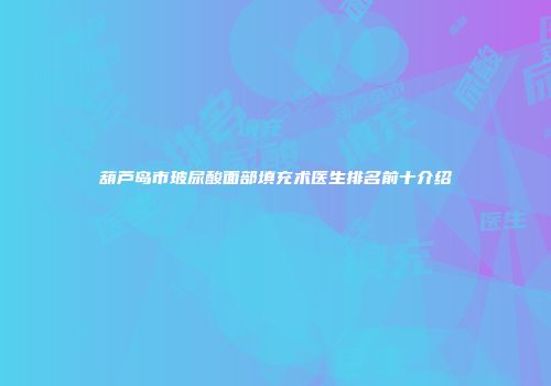 葫芦岛市玻尿酸面部填充术医生排名前十介绍