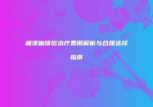湘潭咖啡斑治疗费用解析与合理选择指南