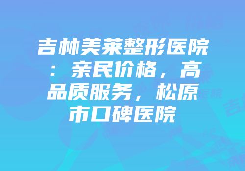 吉林美莱整形医院：亲民价格，高品质服务，松原市口碑医院