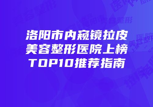 洛阳市内窥镜拉皮美容整形医院上榜TOP10推荐指南