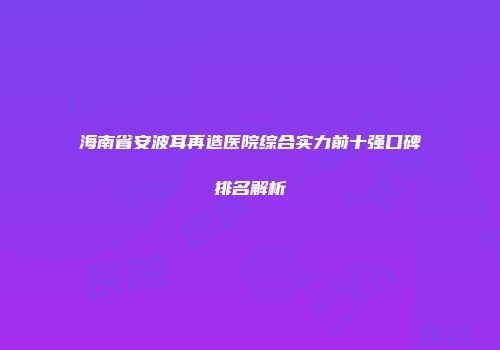 海南省安波耳再造医院综合实力前十强口碑排名解析