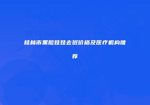 桂林市黑脸娃娃去斑价格及医疗机构推荐