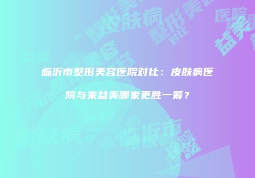 临沂市整形美容医院对比：皮肤病医院与来益美哪家更胜一筹？