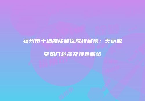 福州市干细胞除皱医院排名榜：美丽蜕变热门选择及特色解析