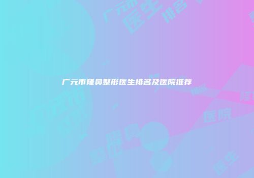 广元市隆鼻整形医生排名及医院推荐