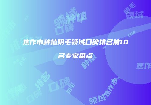 焦作市种植阴毛领域口碑排名前10名专家盘点