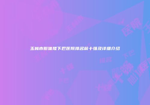 玉林市膨体隆下巴医院排名前十强及详细介绍