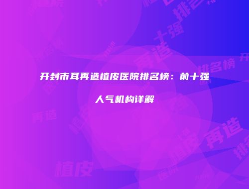 开封市耳再造植皮医院排名榜：前十强人气机构详解
