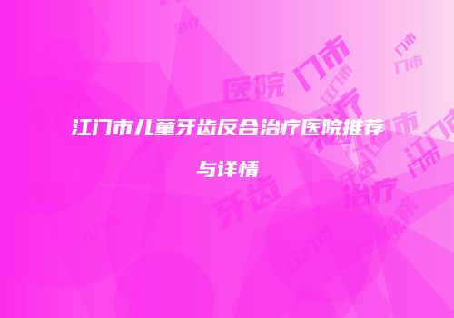 江门市儿童牙齿反合治疗医院推荐与详情