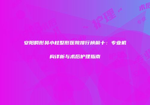 安阳畸形鼻小柱整形医院排行榜前十：专业机构详析与术后护理指南
