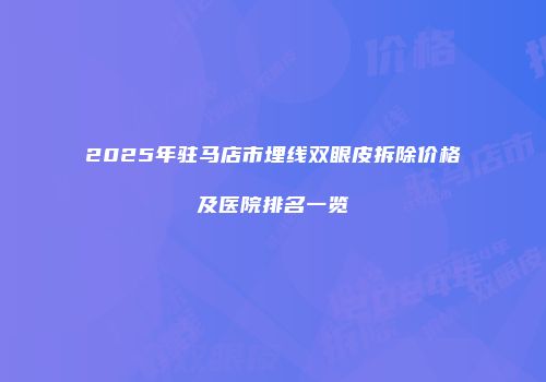 2025年驻马店市埋线双眼皮拆除价格及医院排名一览