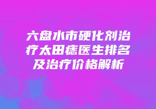 六盘水市硬化剂治疗太田痣医生排名及治疗价格解析