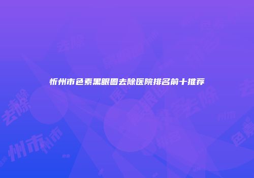 忻州市色素黑眼圈去除医院排名前十推荐