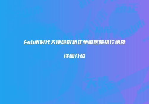 白山市时代天使隐形矫正单模医院排行榜及详细介绍