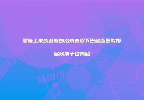 恩施土家族苗族自治州去双下巴吸脂医院排名榜前十位揭晓