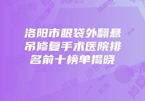 洛阳市眼袋外翻悬吊修复手术医院排名前十榜单揭晓