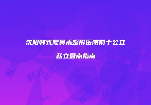 沈阳韩式隆鼻术整形医院前十公立私立盘点指南