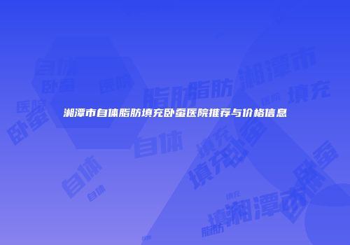 湘潭市自体脂肪填充卧蚕医院推荐与价格信息