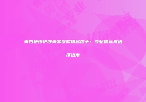 美白祛斑护肤美容医院排名前十：专业推荐与选择指南